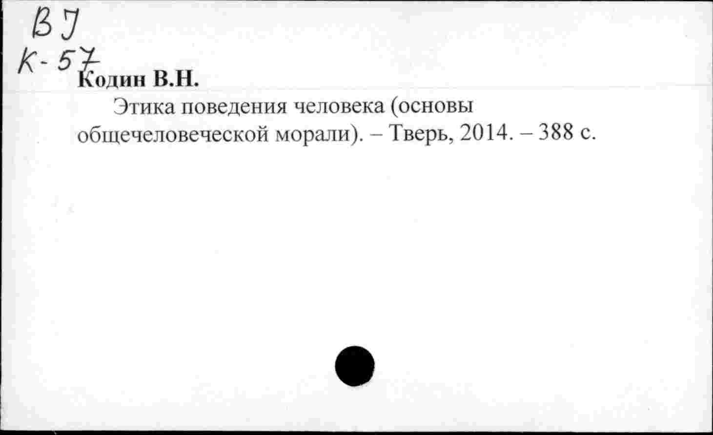 ﻿£7
Кодин В.Н.
Этика поведения человека (основы общечеловеческой морали). - Тверь, 2014. - 388 с.